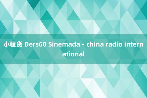 小骚货 Ders60 Sinemada - china radio international