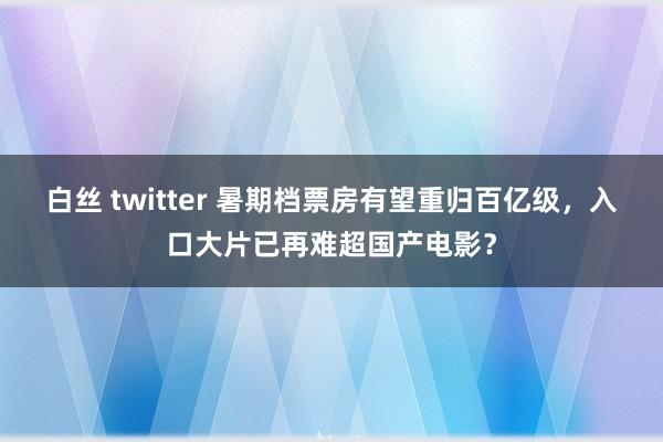 白丝 twitter 暑期档票房有望重归百亿级，入口大片已再难超国产电影？