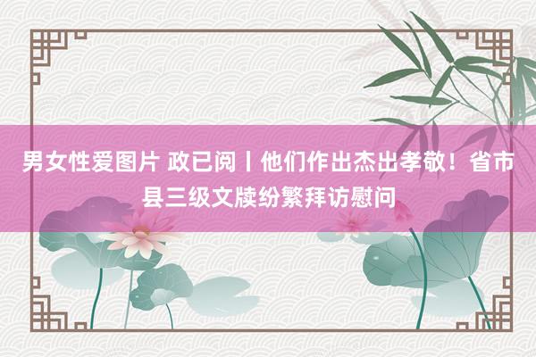 男女性爱图片 政已阅丨他们作出杰出孝敬！省市县三级文牍纷繁拜访慰问