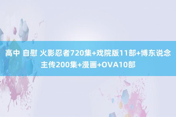 高中 自慰 火影忍者720集+戏院版11部+博东说念主传200集+漫画+OVA10部