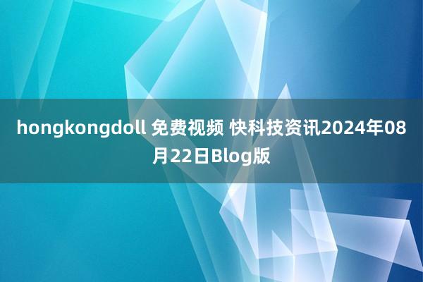 hongkongdoll 免费视频 快科技资讯2024年08月22日Blog版