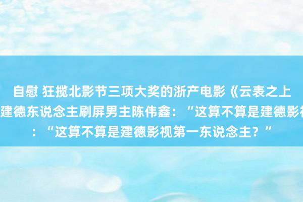 自慰 狂揽北影节三项大奖的浙产电影《云表之上》今天亮相杭城， 建德东说念主刷屏男主陈伟鑫：“这算不算是建德影视第一东说念主？”