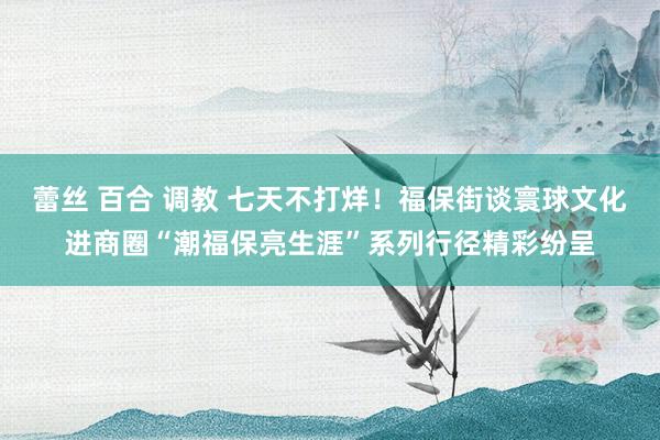 蕾丝 百合 调教 七天不打烊！福保街谈寰球文化进商圈“潮福保亮生涯”系列行径精彩纷呈