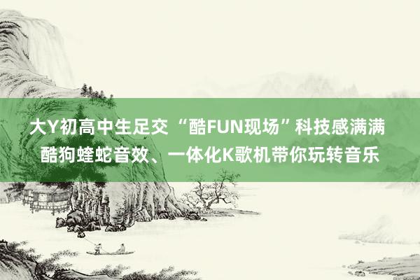 大Y初高中生足交 “酷FUN现场”科技感满满 酷狗蝰蛇音效、一体化K歌机带你玩转音乐