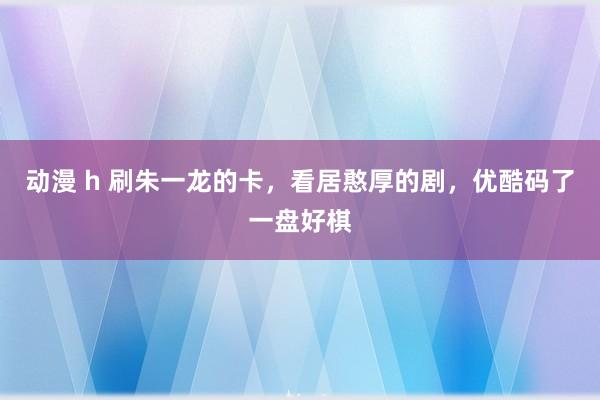 动漫 h 刷朱一龙的卡，看居憨厚的剧，优酷码了一盘好棋