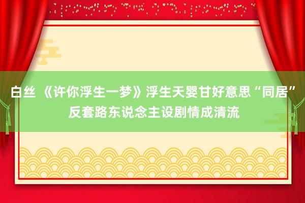 白丝 《许你浮生一梦》浮生天婴甘好意思“同居” 反套路东说念主设剧情成清流