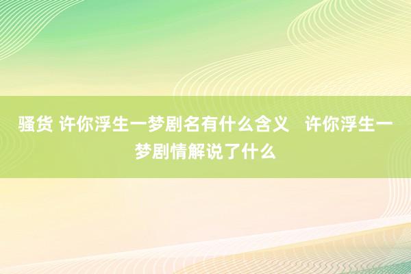 骚货 许你浮生一梦剧名有什么含义   许你浮生一梦剧情解说了什么