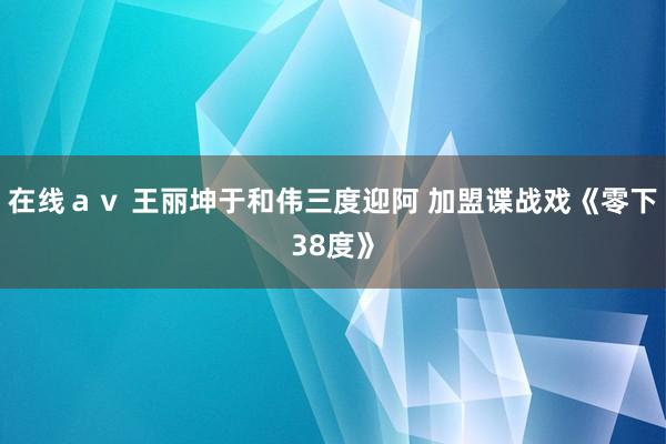 在线ａｖ 王丽坤于和伟三度迎阿 加盟谍战戏《零下38度》