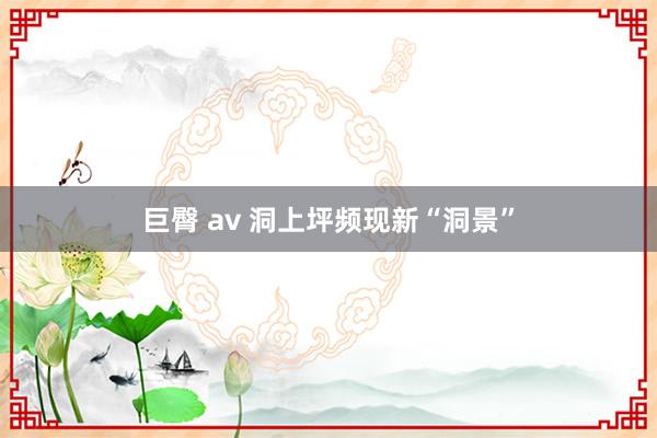 巨臀 av 洞上坪频现新“洞景”