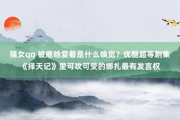 骚女qq 被鹿晗爱着是什么嗅觉？优酷超等剧集《择天记》里可攻可受的娜扎最有发言权