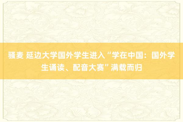 骚麦 延边大学国外学生进入“学在中国：国外学生诵读、配音大赛”满载而归