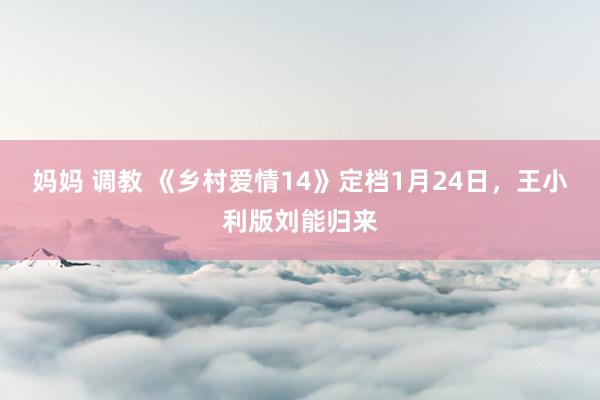 妈妈 调教 《乡村爱情14》定档1月24日，王小利版刘能归来