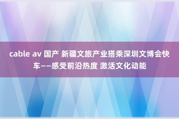 cable av 国产 新疆文旅产业搭乘深圳文博会快车——感受前沿热度 激活文化动能