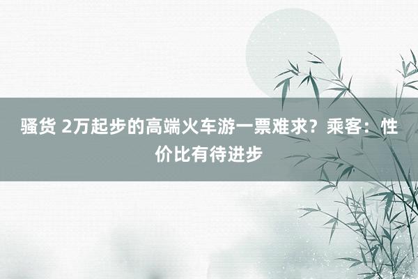 骚货 2万起步的高端火车游一票难求？乘客：性价比有待进步