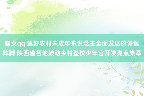 骚女qq 建好农村未成年东说念主全面发展的谬误阵脚 陕西省各地鼓动乡村塾校少年宫开发亮点集萃