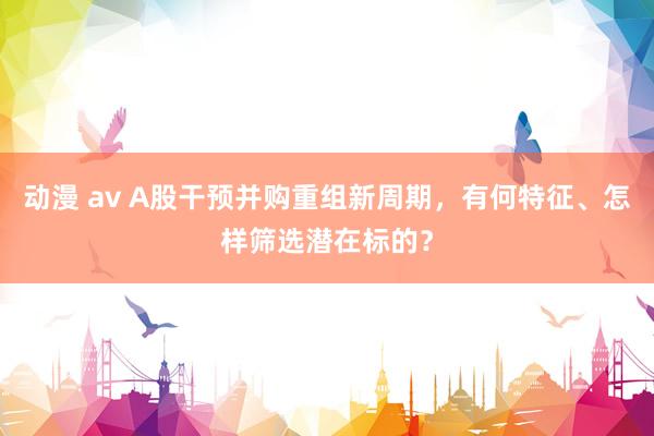 动漫 av A股干预并购重组新周期，有何特征、怎样筛选潜在标的？