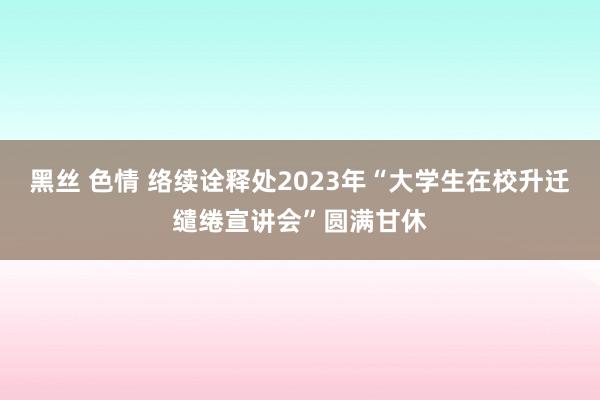 黑丝 色情 络续诠释处2023年“大学生在校升迁缱绻宣讲会”圆满甘休