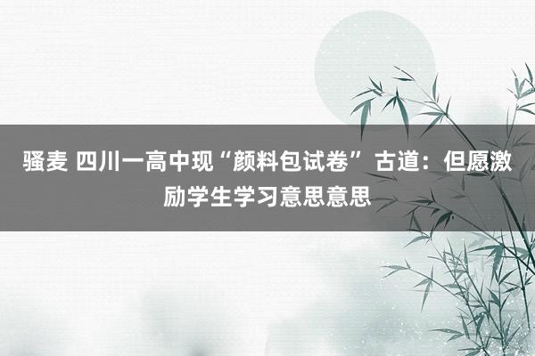 骚麦 四川一高中现“颜料包试卷” 古道：但愿激励学生学习意思意思