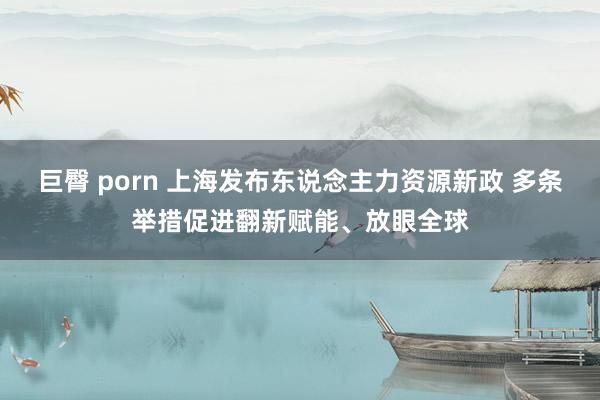 巨臀 porn 上海发布东说念主力资源新政 多条举措促进翻新赋能、放眼全球