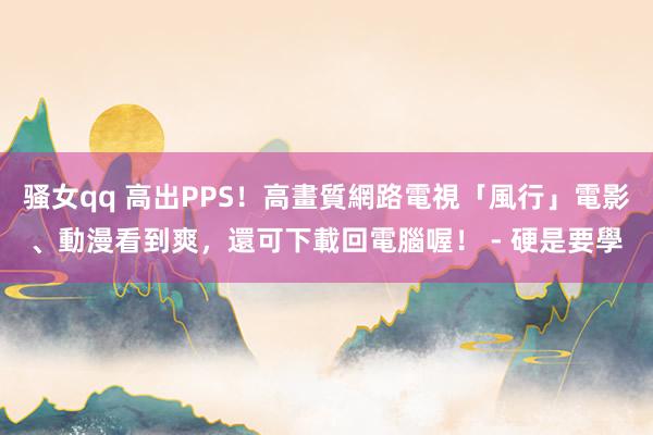 骚女qq 高出PPS！高畫質網路電視「風行」電影、動漫看到爽，還可下載回電腦喔！ - 硬是要學