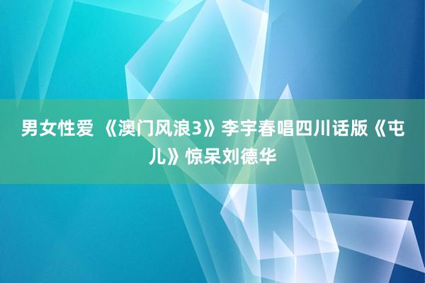 男女性爱 《澳门风浪3》李宇春唱四川话版《屯儿》惊呆刘德华