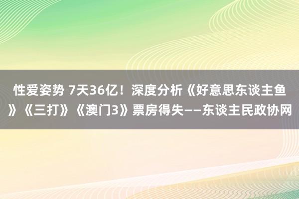 性爱姿势 7天36亿！深度分析《好意思东谈主鱼》《三打》《澳门3》票房得失——东谈主民政协网