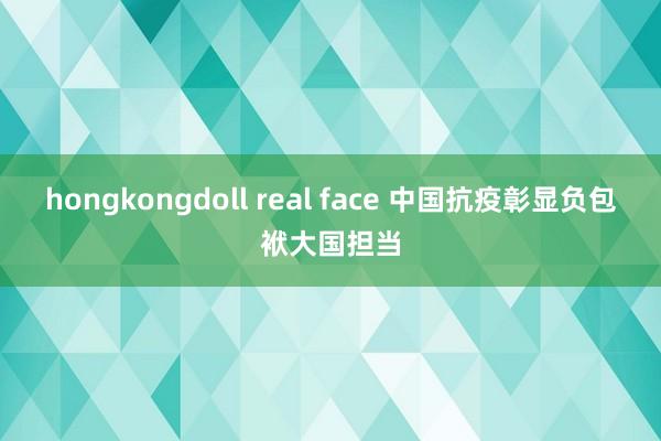 hongkongdoll real face 中国抗疫彰显负包袱大国担当