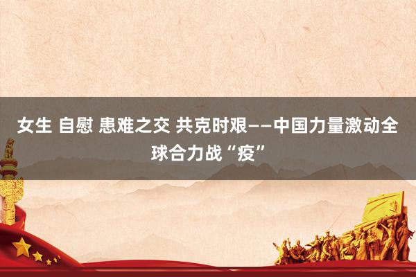 女生 自慰 患难之交 共克时艰——中国力量激动全球合力战“疫”