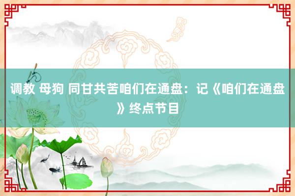 调教 母狗 同甘共苦咱们在通盘：记《咱们在通盘》终点节目