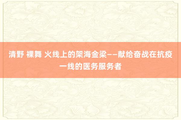 清野 裸舞 火线上的架海金梁——献给奋战在抗疫一线的医务服务者