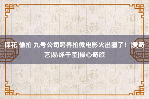 探花 偷拍 九号公司跨界拍微电影火出圈了！|爱奇艺|易烊千玺|操心奇旅