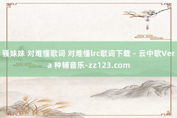 骚妹妹 对难懂歌词 对难懂lrc歌词下载 - 云中歌Vera 种辅音乐-zz123.com