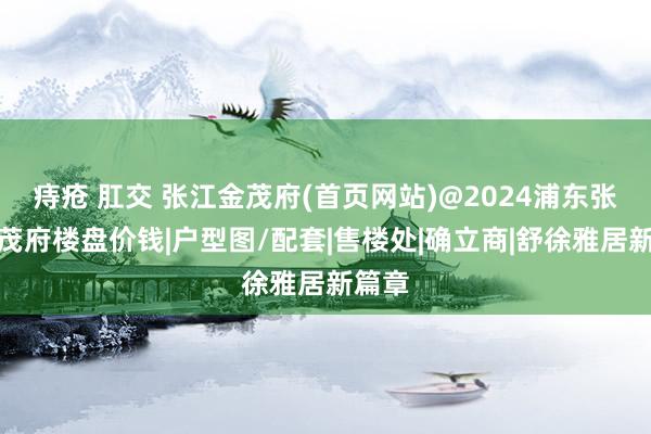 痔疮 肛交 张江金茂府(首页网站)@2024浦东张江金茂府楼盘价钱|户型图/配套|售楼处|确立商|舒徐雅居新篇章